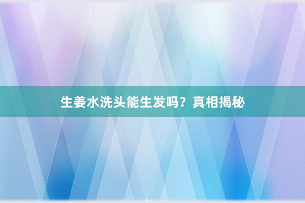 生姜水洗头能生发吗？真相揭秘
